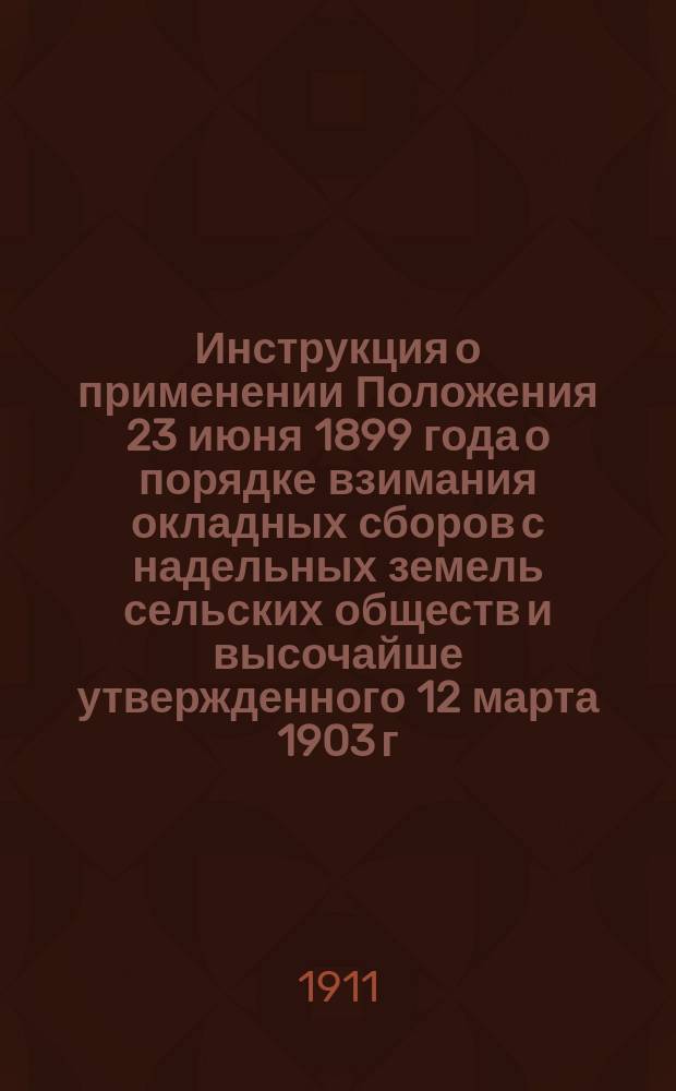 Инструкция о применении Положения 23 июня 1899 года о порядке взимания окладных сборов с надельных земель сельских обществ и высочайше утвержденного 12 марта 1903 г. мнения Государственного совета об отмене круговой поруки крестьян по уплате окладных сборов : Утв. министром финансов
