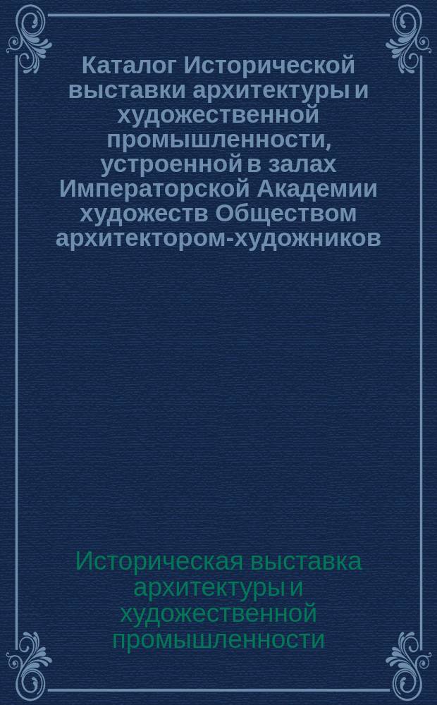 Каталог Исторической выставки архитектуры и художественной промышленности, устроенной в залах Императорской Академии художеств Обществом архитектором-художников