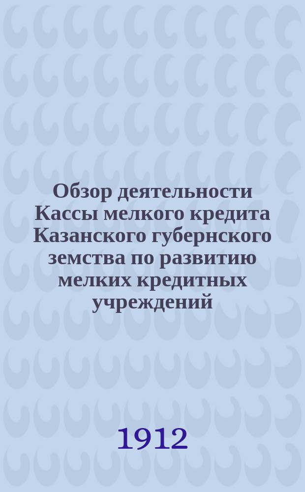 Обзор деятельности Кассы мелкого кредита Казанского губернского земства по развитию мелких кредитных учреждений... за время с 1 ноября 1911 года по 1 сентября 1912 года