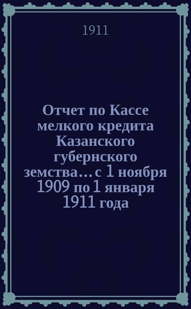 Отчет по Кассе мелкого кредита Казанского губернского земства... с 1 ноября 1909 по 1 января 1911 года