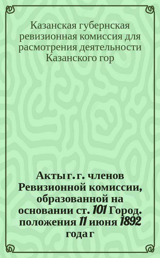Акты г. г. членов Ревизионной комиссии, образованной на основании ст. 101 Город. положения 11 июня 1892 года г. Казанским губернатором для рассмотрения деятельности Казанского городского, общественного управления за 1905-1908 гг. : Т. 1-