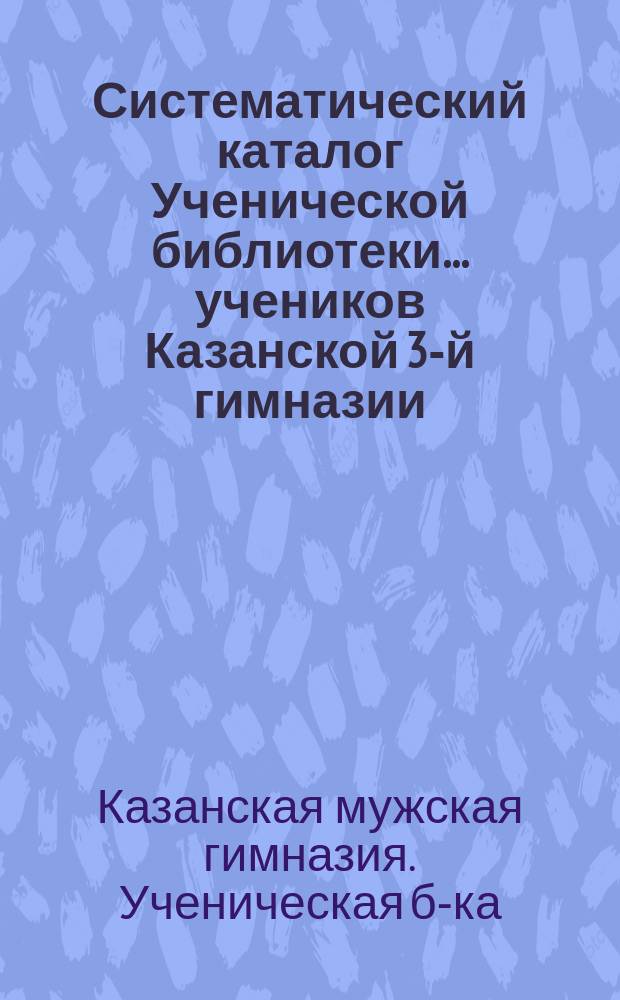 Систематический каталог Ученической библиотеки... учеников Казанской 3-й гимназии...