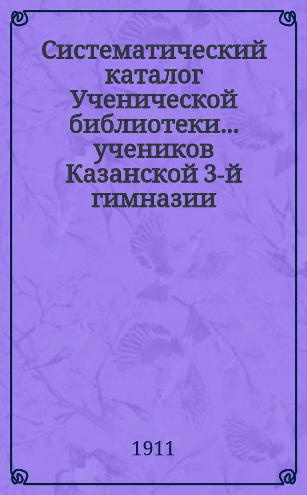 Систематический каталог Ученической библиотеки... учеников Казанской 3-й гимназии... старшего возраста