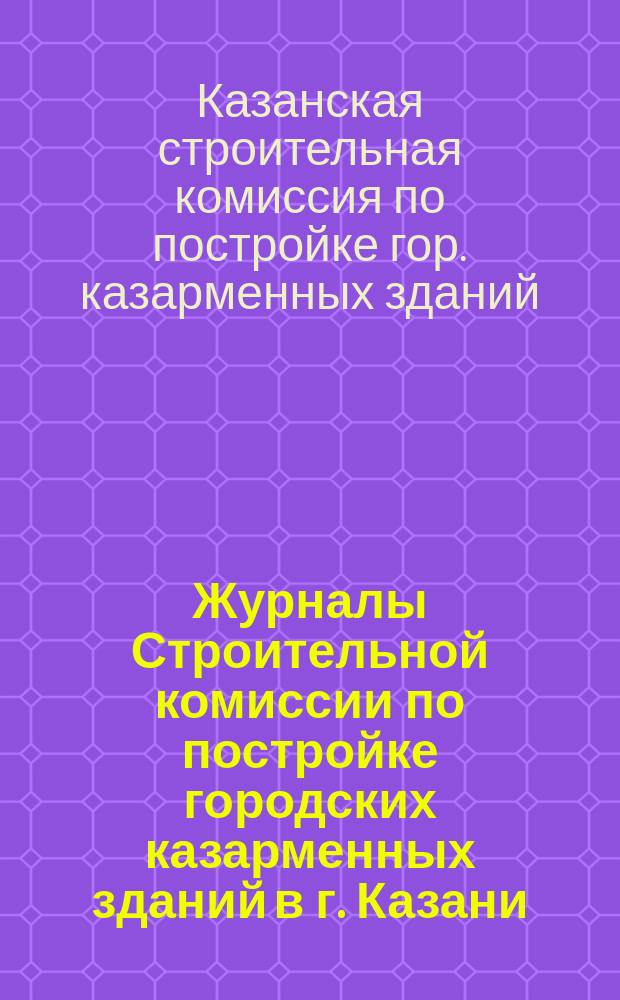 Журналы Строительной комиссии по постройке городских казарменных зданий в г. Казани : Вып. 1-
