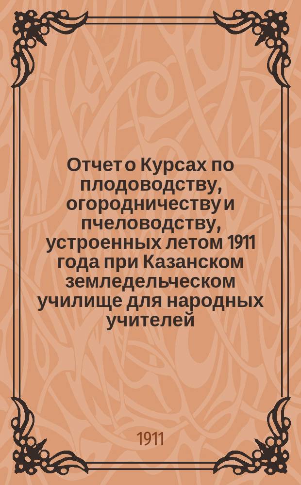 Отчет о Курсах по плодоводству, огородничеству и пчеловодству, устроенных летом 1911 года при Казанском земледельческом училище для народных учителей
