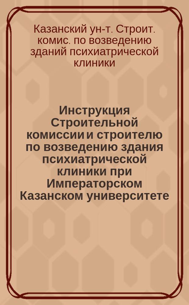 Инструкция Строительной комиссии и строителю по возведению здания психиатрической клиники при Императорском Казанском университете