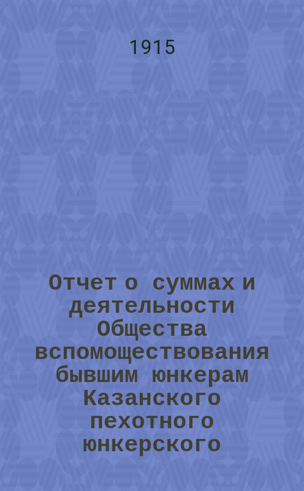 Отчет о суммах и деятельности Общества вспомоществования бывшим юнкерам Казанского пехотного юнкерского, ныне военного, училища... ... с 1-го января по 31-е декабря 1914 года