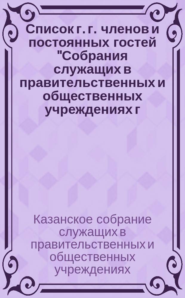 Список г. г. членов и постоянных гостей "Собрания служащих в правительственных и общественных учреждениях г. Казани"...
