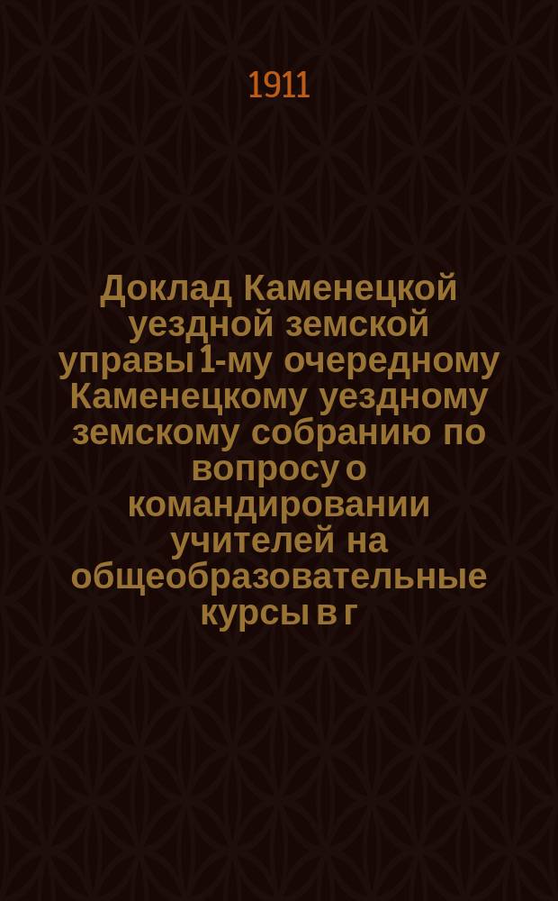 Доклад Каменецкой уездной земской управы 1-му очередному Каменецкому уездному земскому собранию по вопросу о командировании учителей на общеобразовательные курсы в г. Петербурге : Октября 15 дня 1911 г