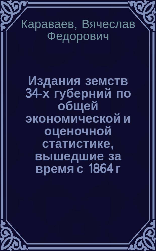 Издания земств 34-х губерний по общей экономической и оценочной статистике, вышедшие за время с 1864 г. по 1 января 1911 г. : (Списки кн. и брош., а также главнейших докл. и журн., касающихся оценки недвижимых имуществ по законам 8 июня 1893 г. и 18 янв. 1899 г.)