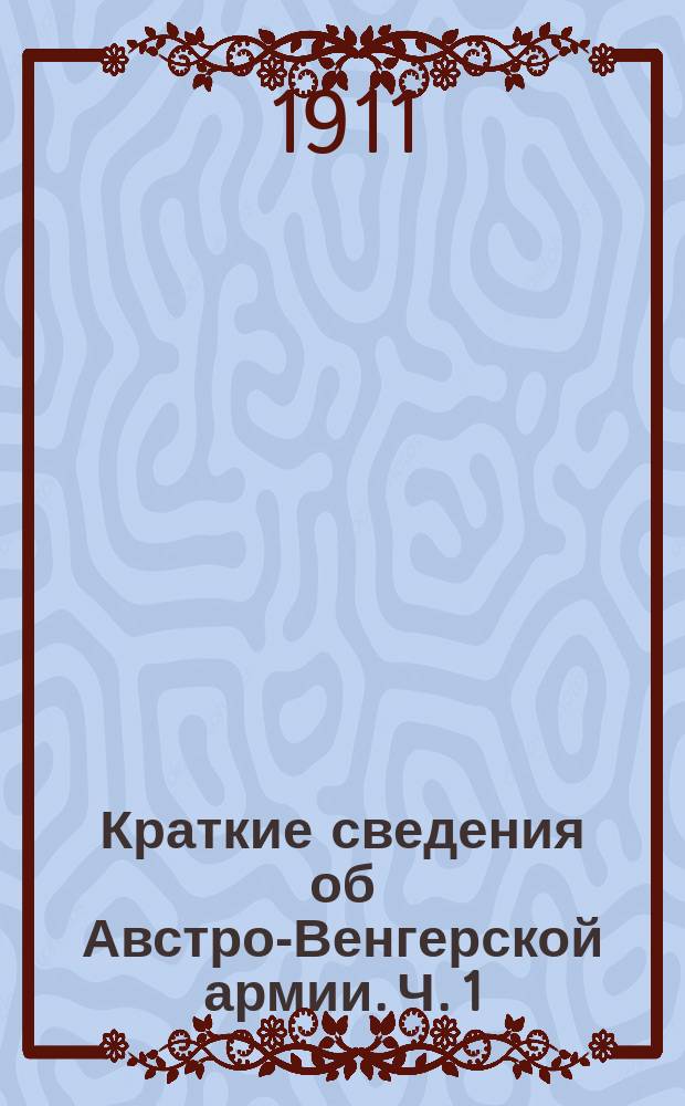 Краткие сведения об Австро-Венгерской армии. Ч. 1 : Устройство войск ; Комплектование и боевое расписание мирного времени