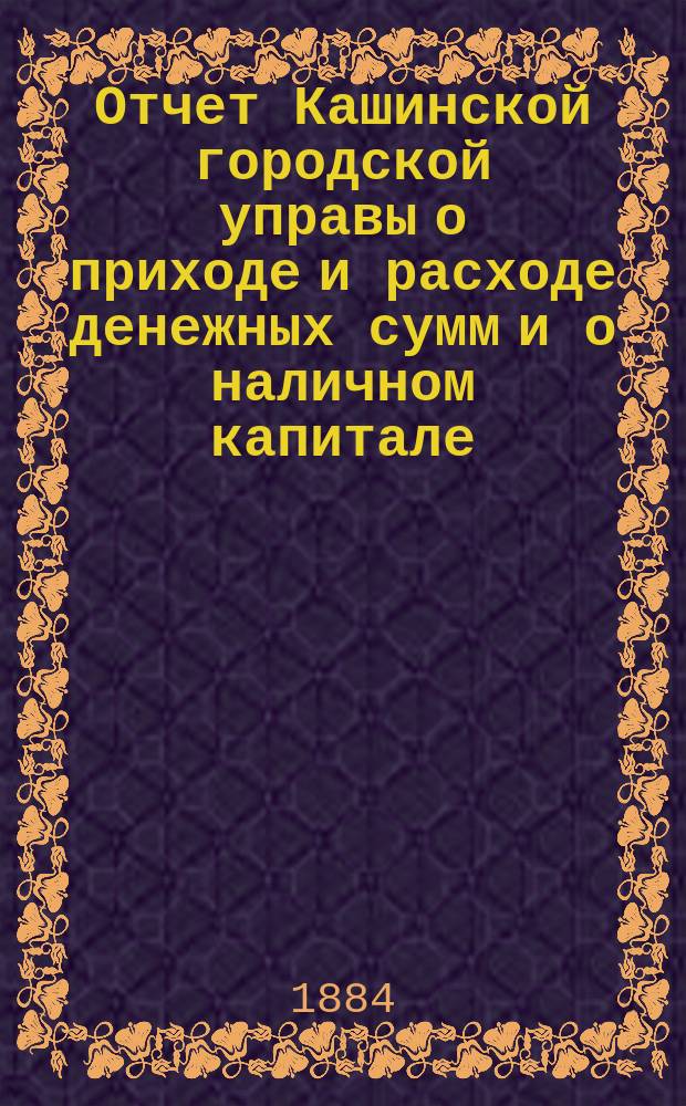 Отчет Кашинской городской управы о приходе и расходе денежных сумм и о наличном капитале...