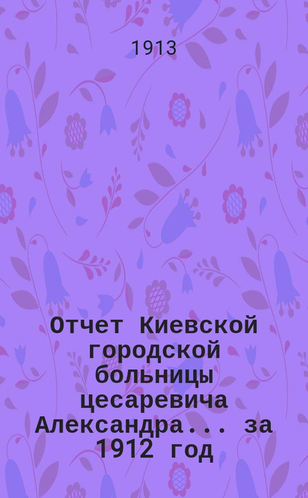 Отчет Киевской городской больницы цесаревича Александра... за 1912 год