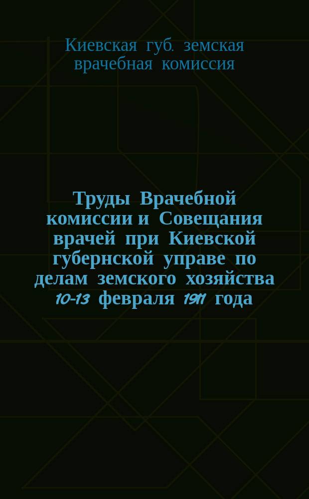 Труды Врачебной комиссии и Совещания врачей при Киевской губернской управе по делам земского хозяйства 10-13 февраля 1911 года