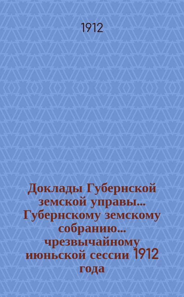 Доклады Губернской земской управы... Губернскому земскому собранию. ... чрезвычайному июньской сессии 1912 года