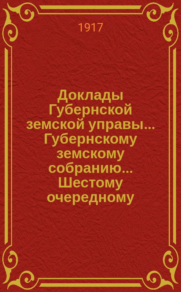 Доклады Губернской земской управы... Губернскому земскому собранию. ... Шестому очередному... (январь-февраль 1917 года). Ч. 1-4 : Сметные. О расходах на губернские земские мероприятия в 1917 году