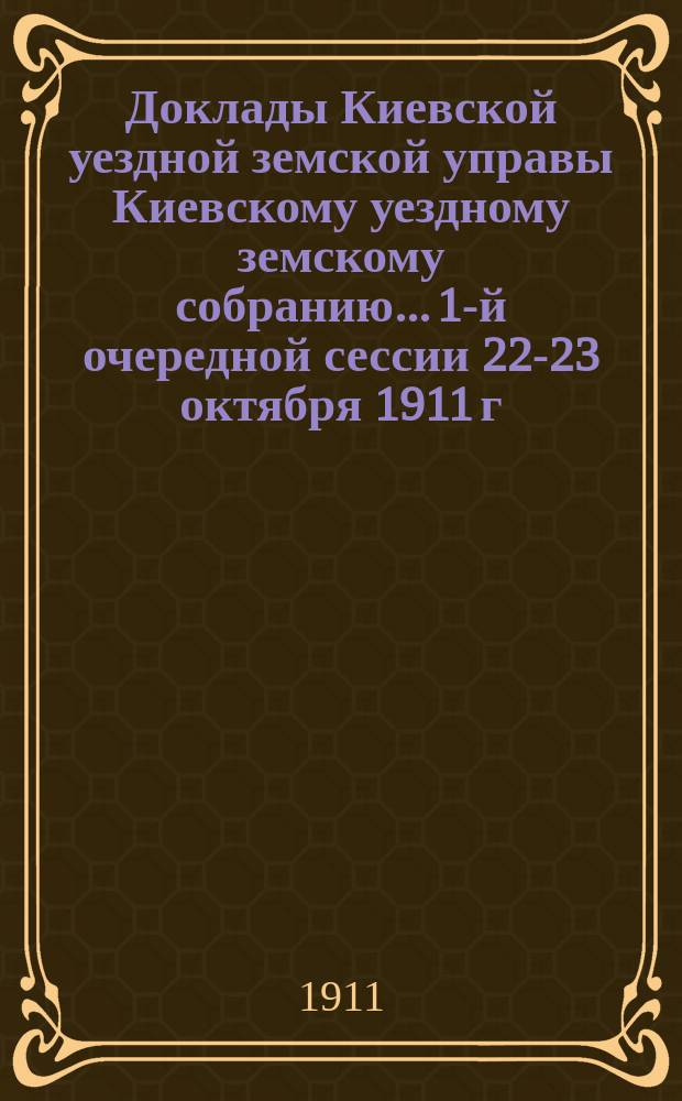 Доклады Киевской уездной земской управы Киевскому уездному земскому собранию... 1-й очередной сессии 22-23 октября 1911 г.