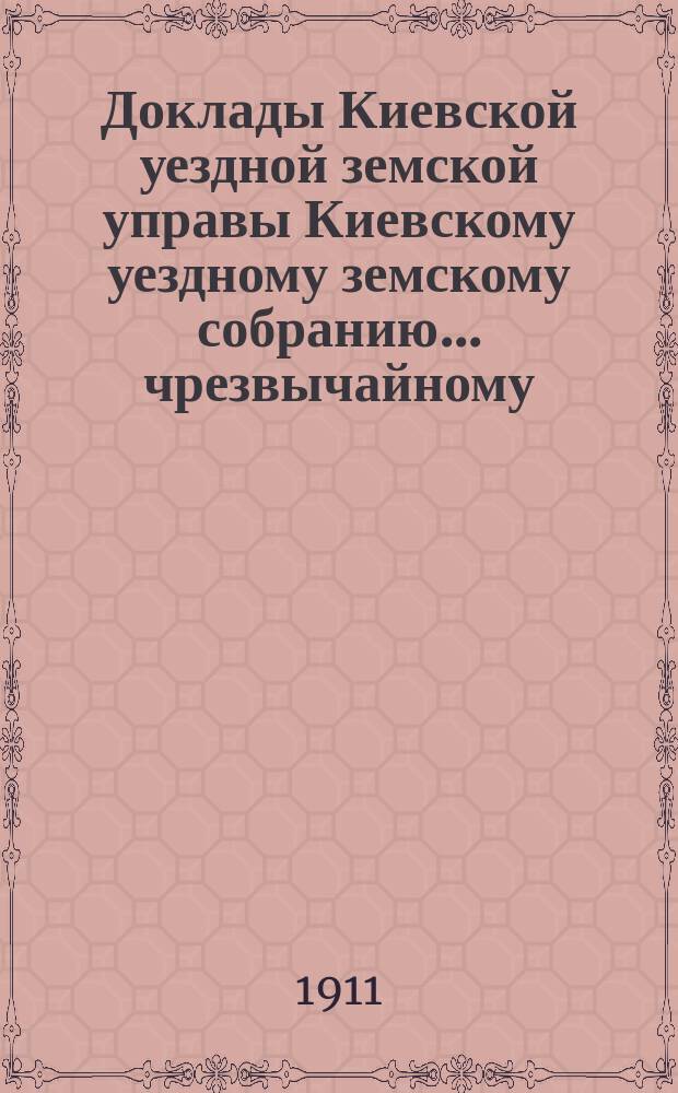 Доклады Киевской уездной земской управы Киевскому уездному земскому собранию... чрезвычайному... 15-го ноября 1911 г. : чрезвычайному... 15-го ноября 1911 г. и журнал заседания Киевского уездного земского собрания чрезвычайной сессии 15-го ноября 1911 г.
