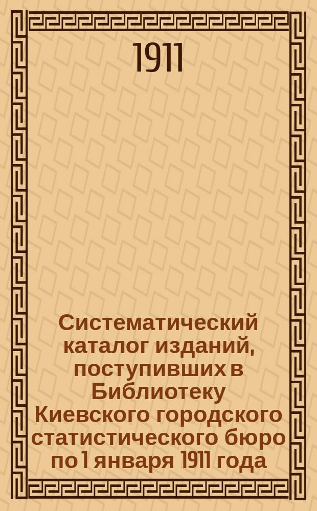 Систематический каталог изданий, поступивших в Библиотеку Киевского городского статистического бюро по 1 января 1911 года