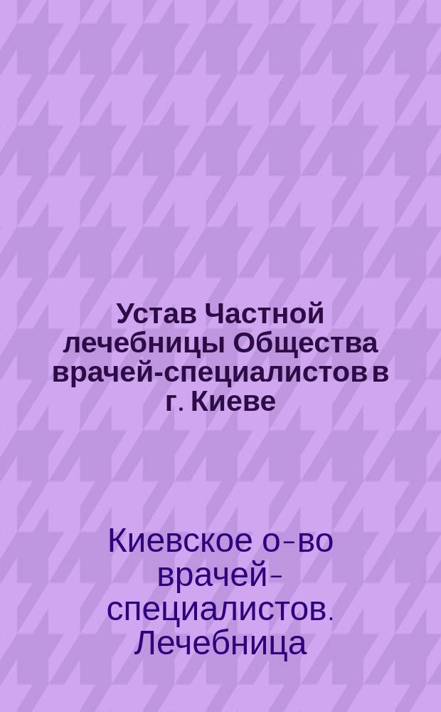 Устав Частной лечебницы Общества врачей-специалистов в г. Киеве : Утв. 28 февр. 1911 г.