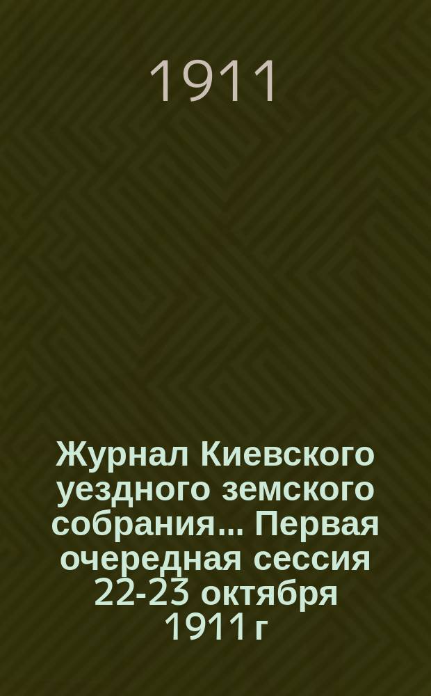 Журнал Киевского уездного земского собрания... Первая очередная сессия 22-23 октября 1911 г.
