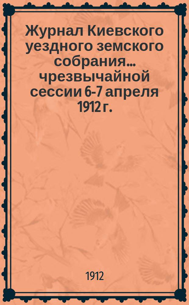 Журнал Киевского уездного земского собрания... чрезвычайной сессии 6-7 апреля 1912 г.