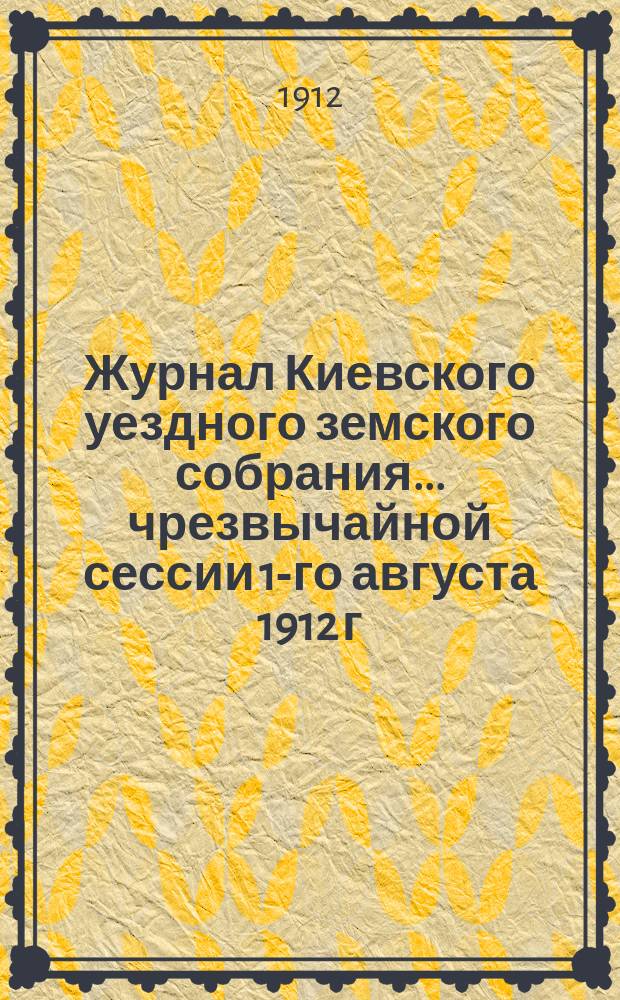 Журнал Киевского уездного земского собрания... чрезвычайной сессии 1-го августа 1912 г.