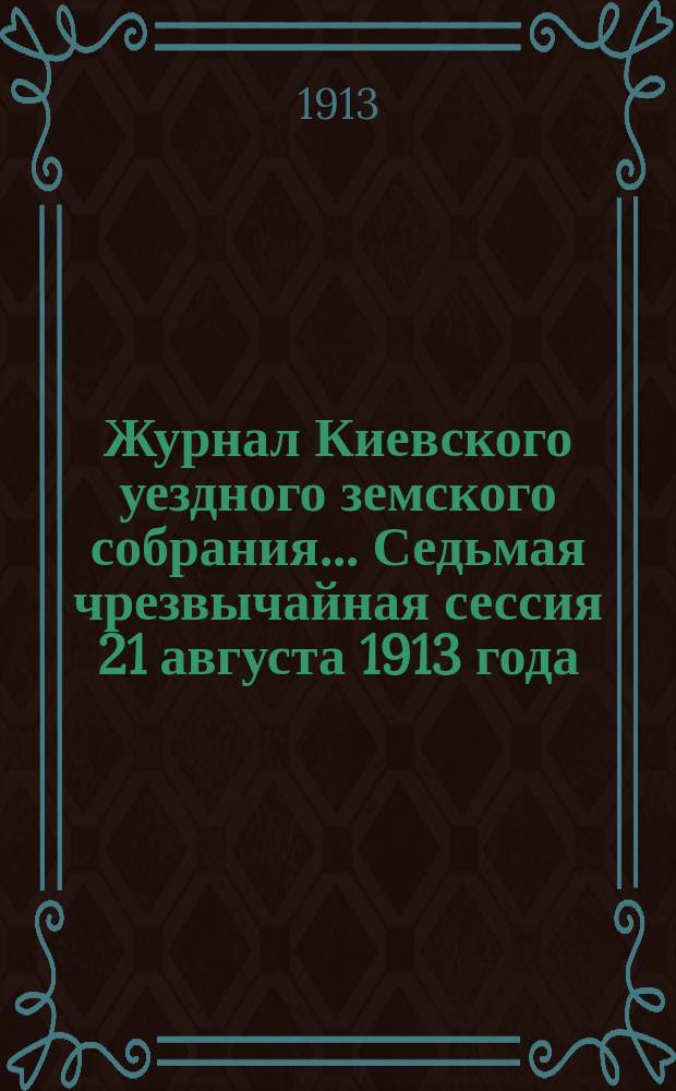 Журнал Киевского уездного земского собрания... Седьмая чрезвычайная сессия 21 августа 1913 года