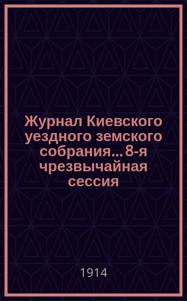 Журнал Киевского уездного земского собрания... 8-я чрезвычайная сессия : 8-я чрезвычайная сессия. Заседание 7-го мая 1914 г.