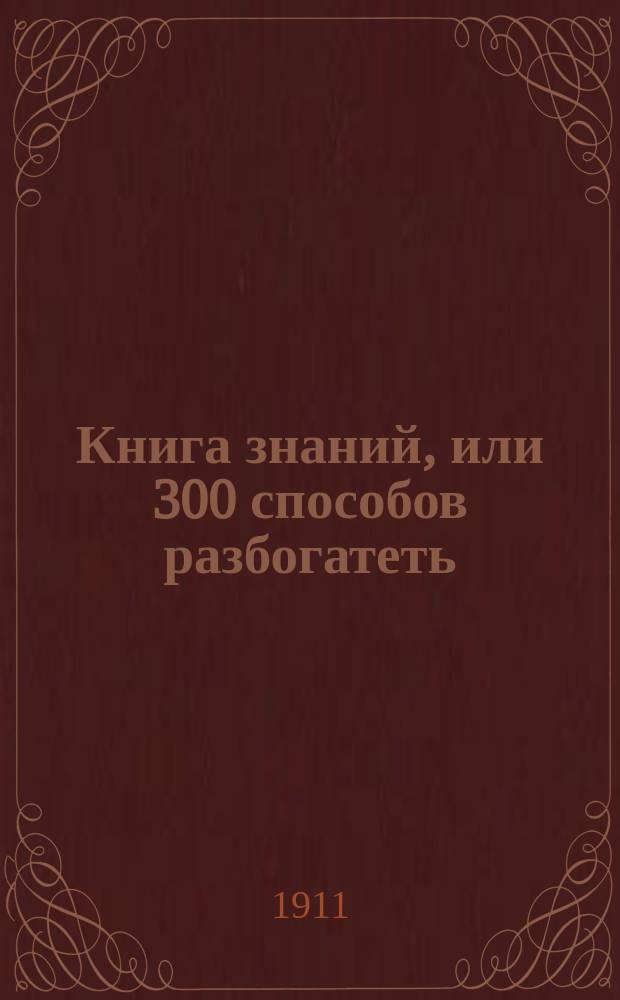 Книга знаний, или 300 способов разбогатеть : Сб. рецептов, указаний, полез. открытий, секретов пр-ва, воспользовавшись которыми человек с весьма огран. средствами может начать выгод. дело в любой местности