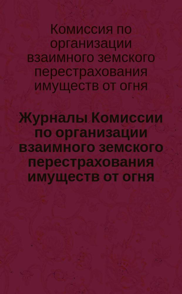 Журналы Комиссии по организации взаимного земского перестрахования имуществ от огня, избранной Совещанием представителей земств...