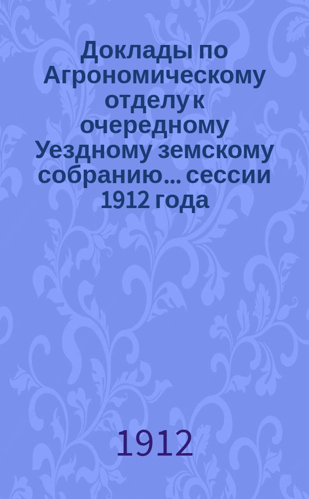 Доклады по Агрономическому отделу к очередному Уездному земскому собранию... сессии 1912 года