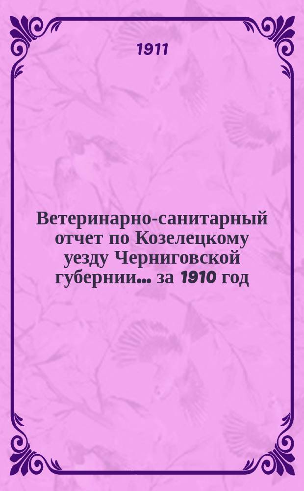 Ветеринарно-санитарный отчет по Козелецкому уезду Черниговской губернии... ... за 1910 год