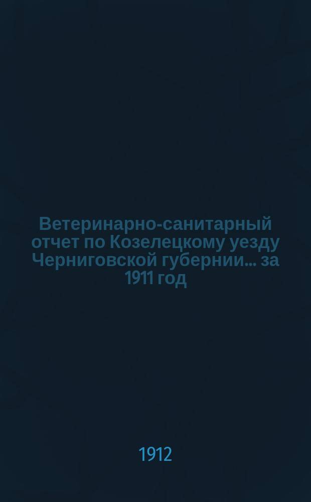 Ветеринарно-санитарный отчет по Козелецкому уезду Черниговской губернии... ... за 1911 год