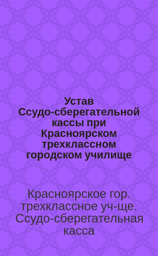 Устав Ссудо-сберегательной кассы при Красноярском трехклассном городском училище : Утв. 17 окт. 1882 г.