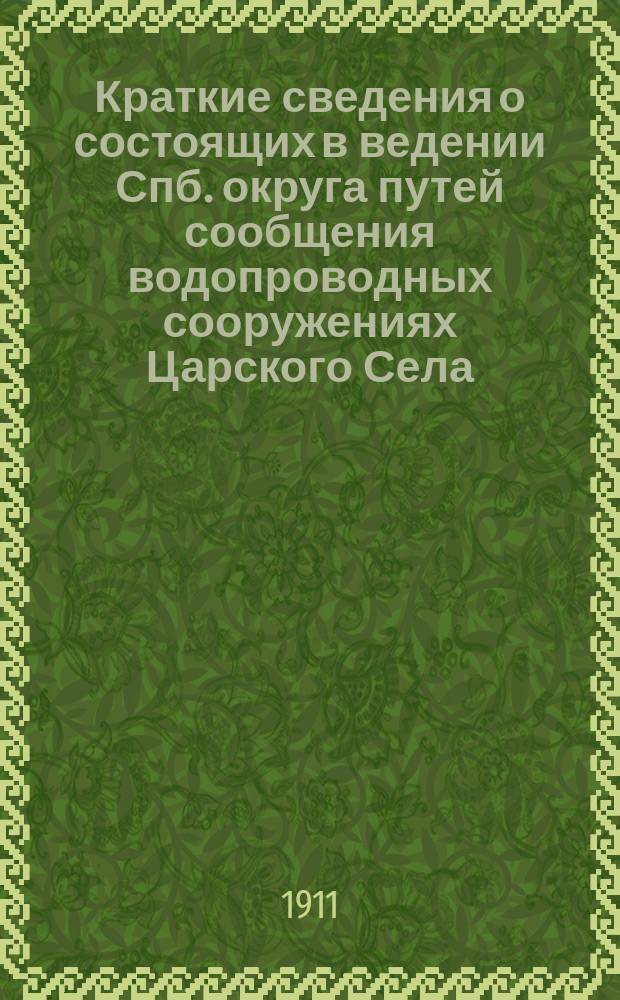 Краткие сведения о состоящих в ведении Спб. округа путей сообщения водопроводных сооружениях Царского Села, Павловска и их окрестностей : Памятка, изд. в ознаменование участия Окр. в... Царскосел. юбил. выст. 1911 г