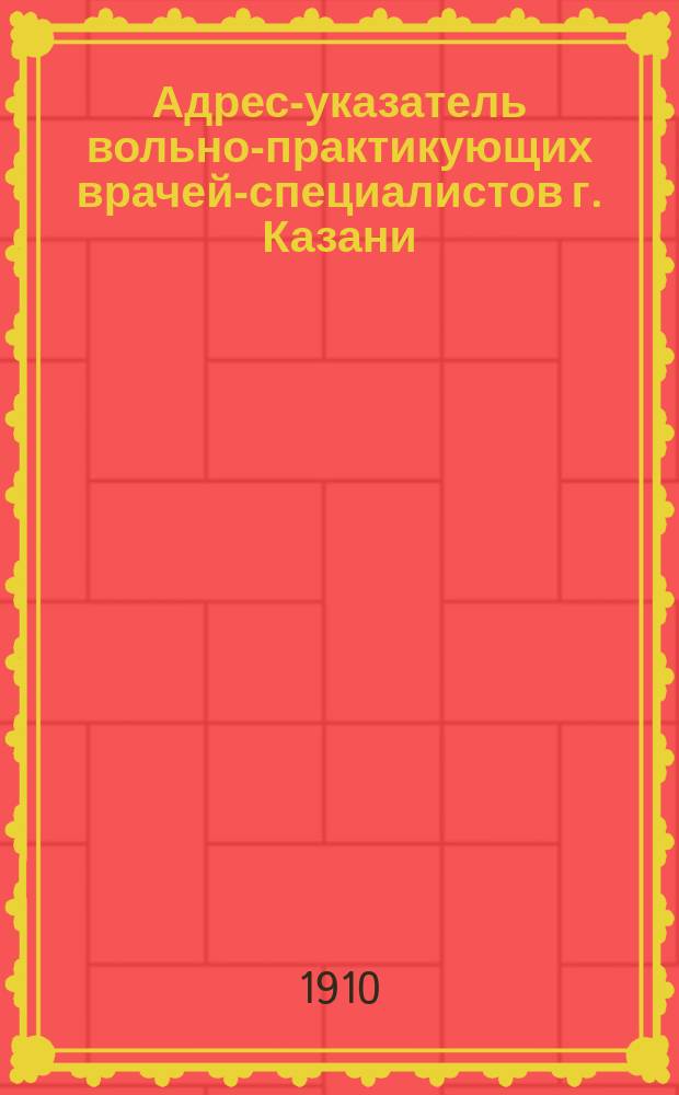Адрес-указатель вольно-практикующих врачей-специалистов г. Казани : (По сведениям к 15-му апр. 1910 г.)