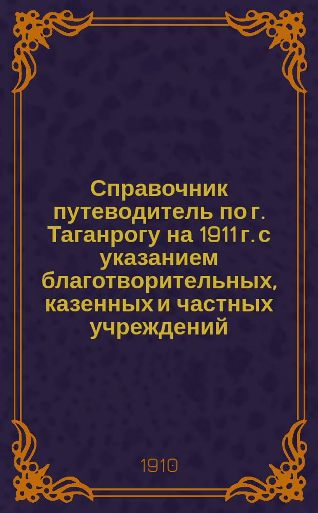 Справочник путеводитель по г. Таганрогу на 1911 г. с указанием благотворительных, казенных и частных учреждений, учебных заведений и проч., планами города и театров и программами для поступления в учебные заведения гор. Таганрога