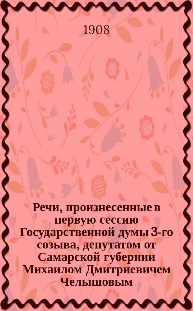 Речи, произнесенные в первую сессию Государственной думы 3-го созыва, депутатом от Самарской губернии Михаилом Дмитриевичем Челышовым : О вреде нар. пьянства и др