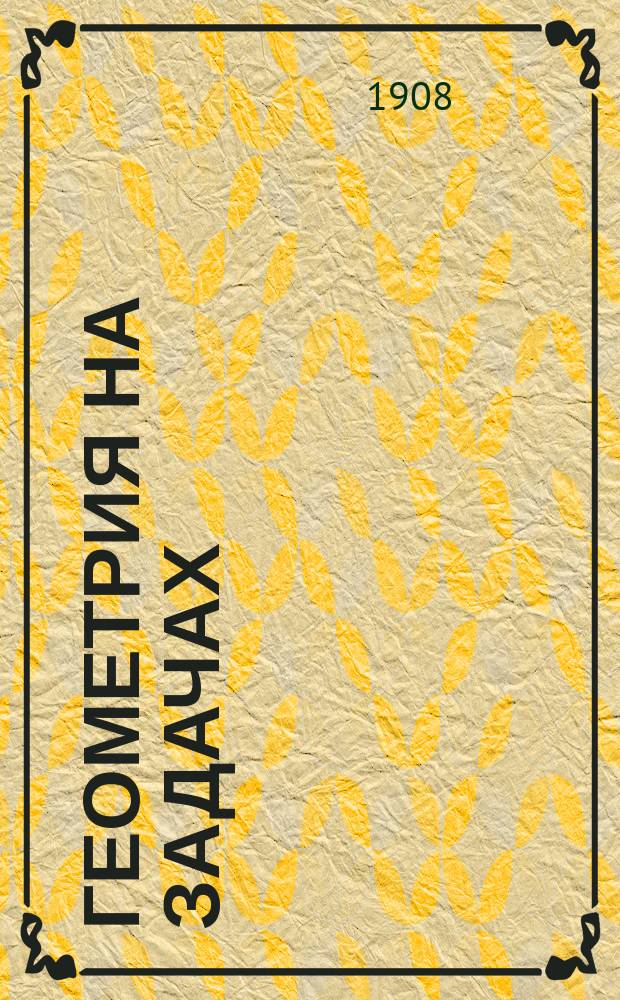 Геометрия на задачах : Книга для учителей: а) нач. школ с продолжительным курсом; б) низших и сред. классов сред.-учеб. заведений; в) профессиональных школ и курсов и т. п