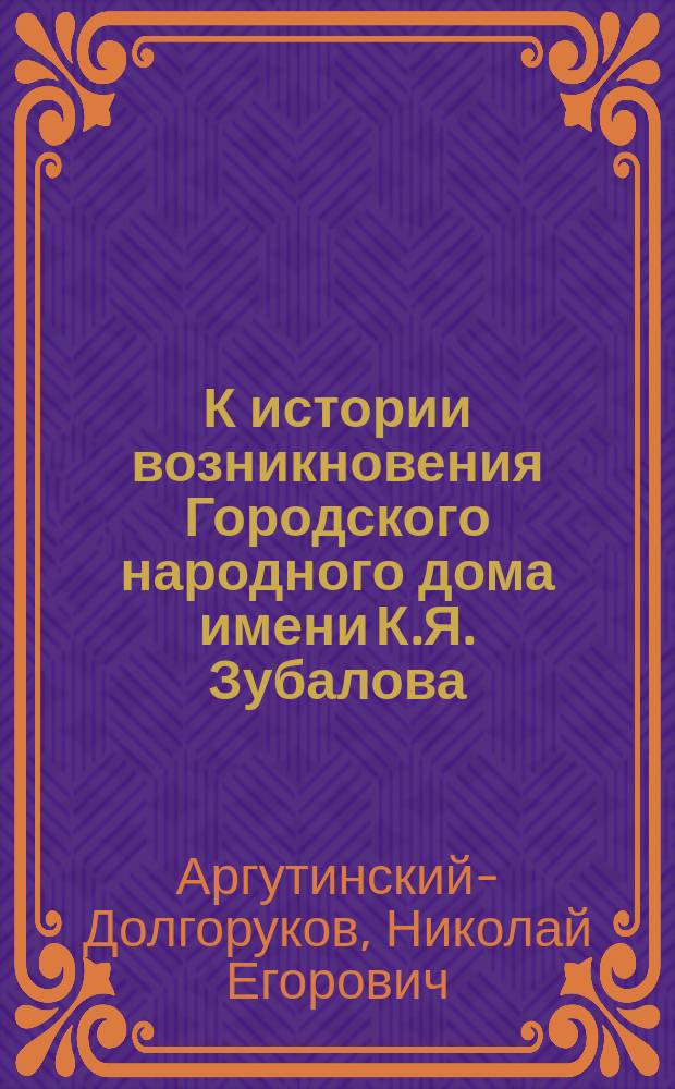 К истории возникновения Городского народного дома имени К.Я. Зубалова : Речь, произнес. чл. Гор. управы кн. Н.Е. Аргутинским-Долгоруковым при открытии Нар. дома 24 марта 1909 г.