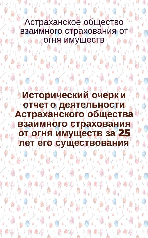 Исторический очерк и отчет о деятельности Астраханского общества взаимного страхования от огня имуществ за 25 лет его существования (с 7 февраля 1884 г. по 1 января 1909 г.). XXV : Сост. по поручению Юбилейной комис., членом О-ва П.Г. Никифоровым, совместно с бухгалтером Правл. А.И. Васяткиным, под ред. самой Комиссии : С прил.