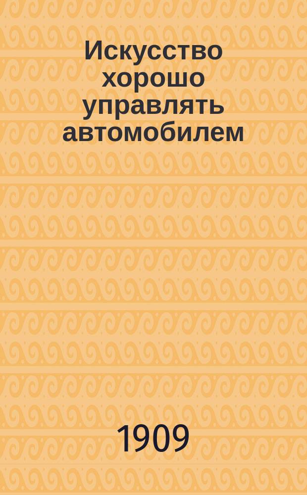 ... Искусство хорошо управлять автомобилем : Сб. сведений, правил и способов маневрирования, которые должен знать всякий управитель автомобилем, желающий наилучшим образом использовать свою машину