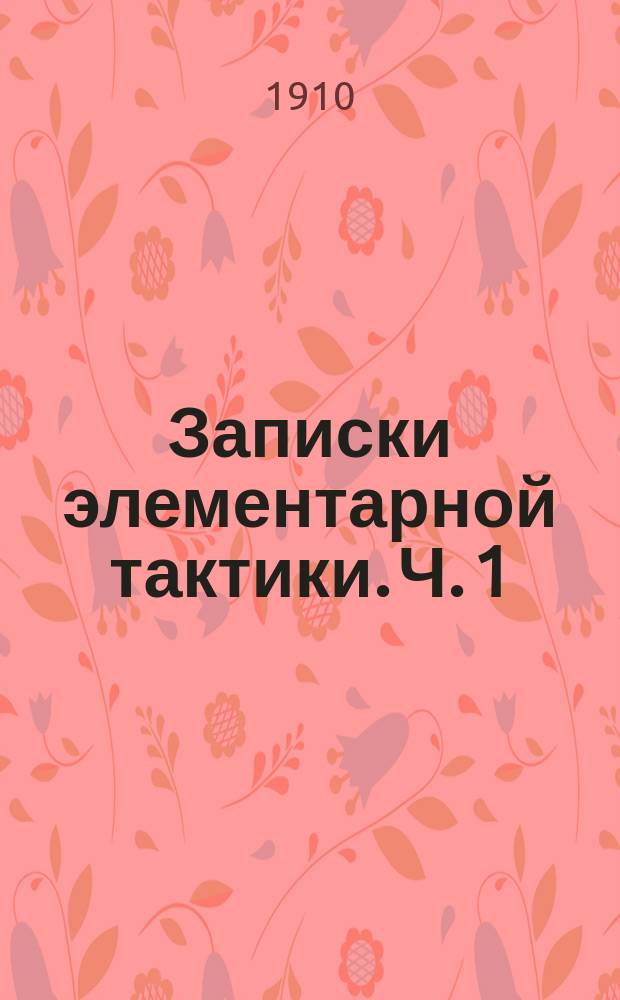 Записки элементарной тактики. Ч. 1 : Курс младшего класса военных училищ применительно к программе 1907 г.