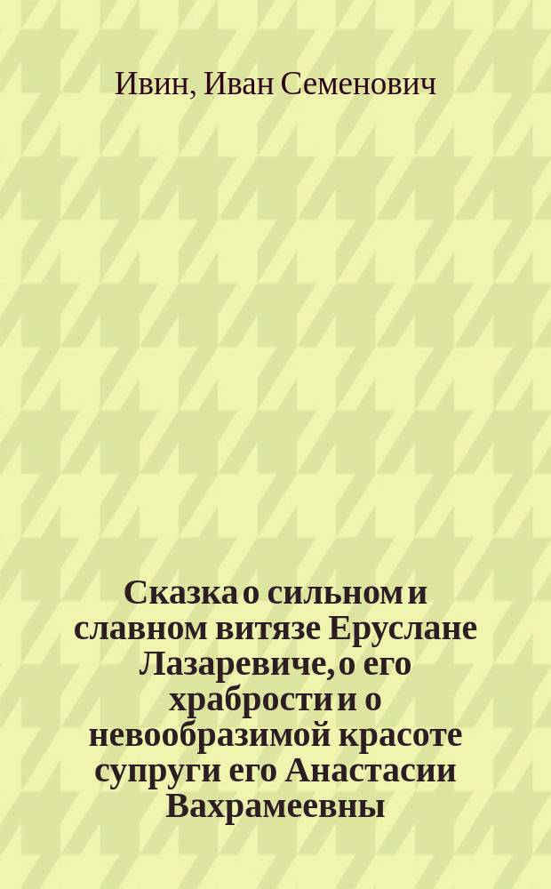 Сказка о сильном и славном витязе Еруслане Лазаревиче, о его храбрости и о невообразимой красоте супруги его Анастасии Вахрамеевны