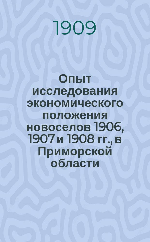 Опыт исследования экономического положения новоселов 1906, 1907 и 1908 гг., в Приморской области, по данным подворно-статистического обследования в декабре 1908 и январе 1909 годов