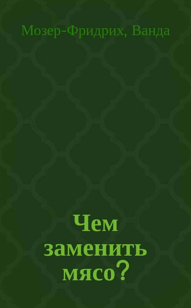Чем заменить мясо? = (Wie kann man Fleisch ersparen?) : 226 испыт. рецептов к изготовлению питат. и вкусных блюд без мяса : Пер. с нем