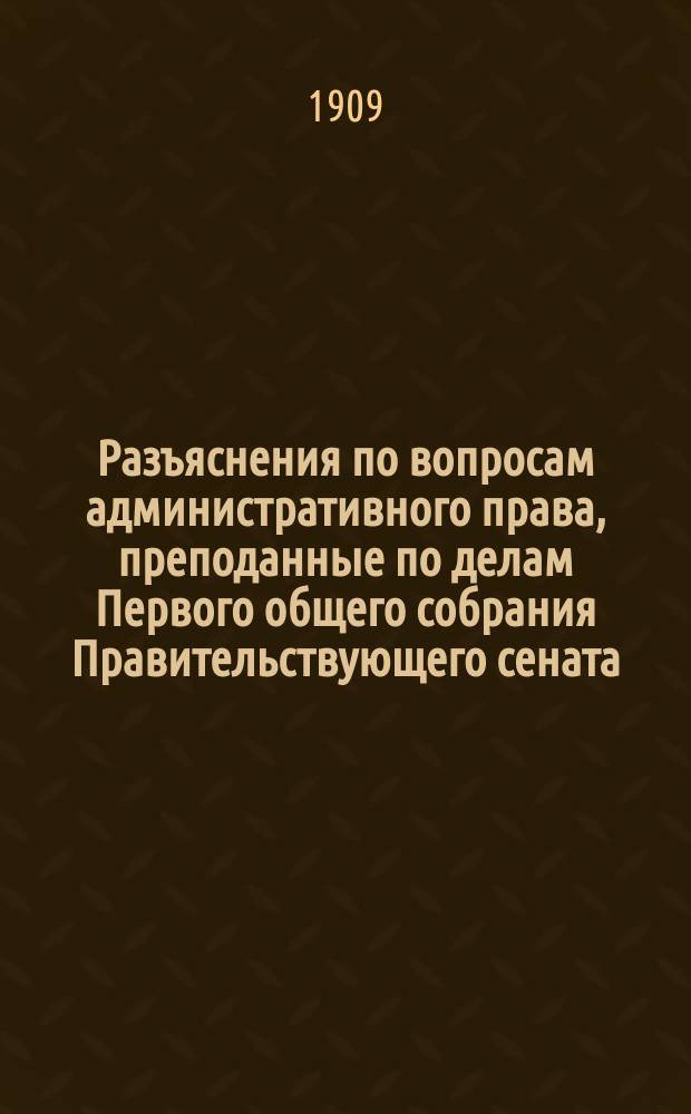 Разъяснения по вопросам административного права, преподанные по делам Первого общего собрания Правительствующего сената, восходившим на рассмотрение консультации, при Министерстве юстиции учрежденной за время с июня 1905 г. по июнь 1908 г.