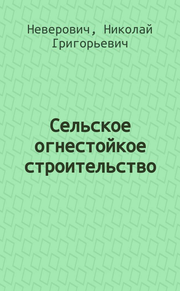 Сельское огнестойкое строительство : Как строить дешевые, долговеч. и огнестойкие здания из глины, хвороста и бетона : Для нар. уч-щ, сел. лечебниц, област. правлений, част. усадеб. и гор. домов, станций, служб и казарм для рабочих. Типа Н.Г. Неверовича