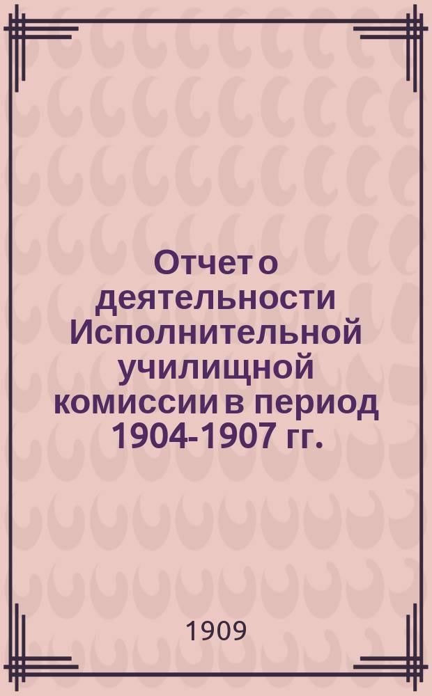 Отчет о деятельности Исполнительной училищной комиссии в период 1904-1907 гг.